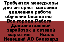 Требуются менеджеры для интернет магазина, удаленная работа, обучение бесплатно, - Все города Работа » Дополнительный заработок и сетевой маркетинг   . Ямало-Ненецкий АО,Салехард г.